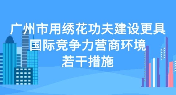 关于印发广州市用绣花功夫建设更具国际竞争力营商环境若干措施的通知