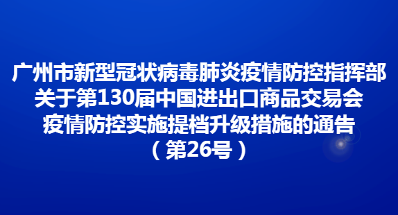 广州市新型冠状病毒肺炎疫情防控指挥部关于第130届中国进出口商品交易会疫情防控实施提档升级措施的通告（第26号）